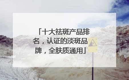 十大祛斑产品排名，认证的淡斑品牌，全肤质通用