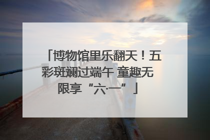 博物馆里乐翻天！五彩斑斓过端午 童趣无限享“六·一”