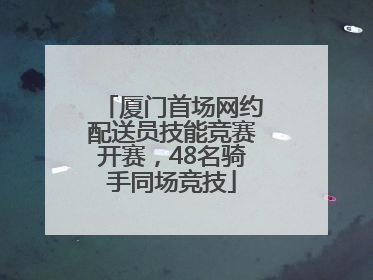 厦门首场网约配送员技能竞赛开赛，48名骑手同场竞技