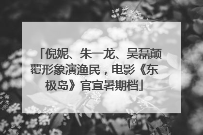 倪妮、朱一龙、吴磊颠覆形象演渔民，电影《东极岛》官宣暑期档