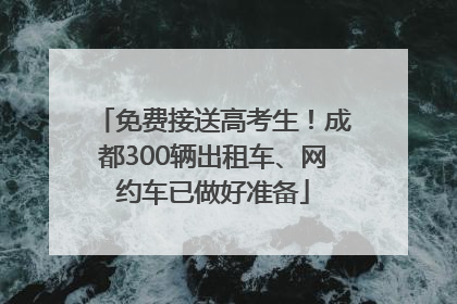 免费接送高考生！成都300辆出租车、网约车已做好准备