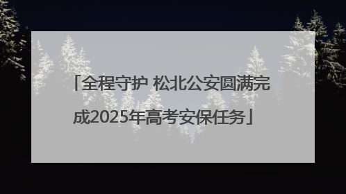 全程守护 松北公安圆满完成2025年高考安保任务