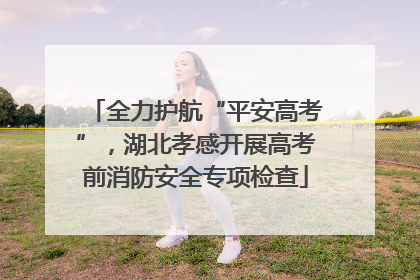 全力护航“平安高考”，湖北孝感开展高考前消防安全专项检查