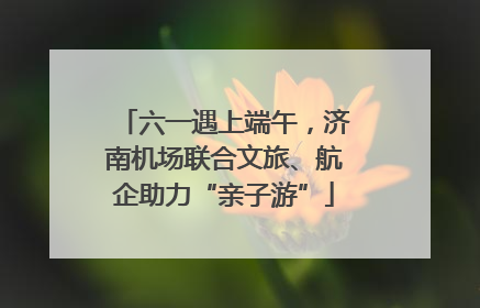 六一遇上端午，济南机场联合文旅、航企助力“亲子游”