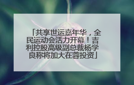 共享世运嘉年华，全民运动会活力开幕！吉利控股高级副总裁杨学良称将加大在蓉投资