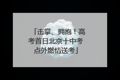 击掌、拥抱！高考首日北京十中考点外燃情送考