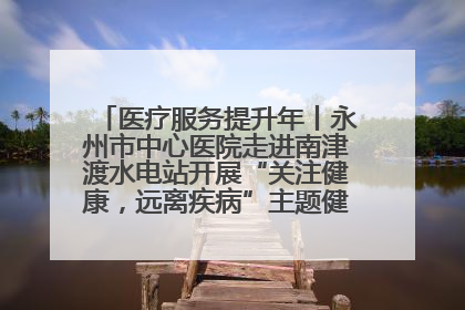 医疗服务提升年丨永州市中心医院走进南津渡水电站开展“关注健康，远离疾病”主题健康促进活动