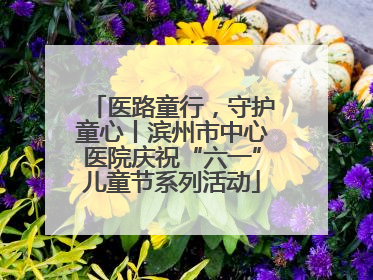 医路童行，守护童心丨滨州市中心医院庆祝“六一”儿童节系列活动
