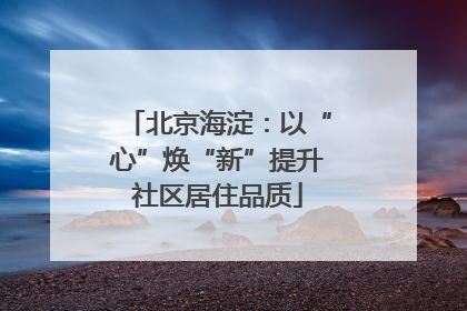 北京海淀：以“心”焕“新”提升社区居住品质