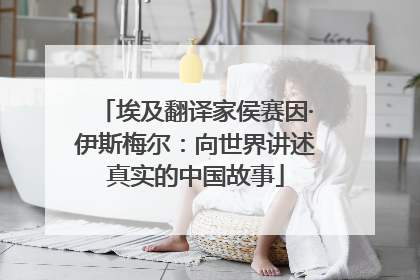 埃及翻译家侯赛因·伊斯梅尔：向世界讲述真实的中国故事