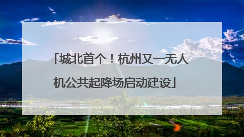 城北首个！杭州又一无人机公共起降场启动建设
