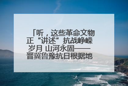 听，这些革命文物正“讲述”抗战峥嵘岁月 山河永固——晋冀鲁豫抗日根据地革命文物展开展