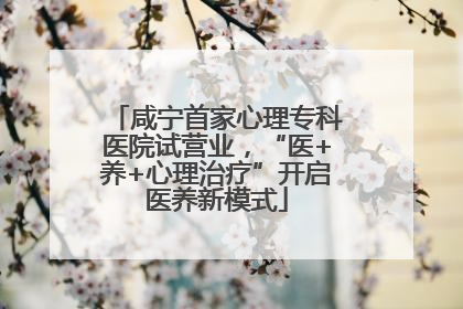 咸宁首家心理专科医院试营业，“医+养+心理治疗”开启医养新模式