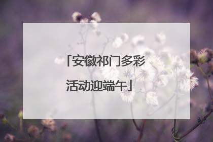 安徽祁门多彩活动迎端午