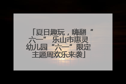 夏日趣玩，嗨翻“六一” 乐山市惠灵幼儿园“六一”限定主题周欢乐来袭