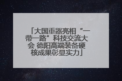 大国重器亮相“一带一路”科技交流大会 德阳高端装备硬核成果彰显实力