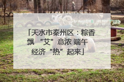 天水市秦州区：粽香飘 “艾”意浓 端午经济“热”起来