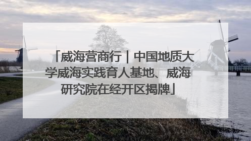 威海营商行｜中国地质大学威海实践育人基地、威海研究院在经开区揭牌
