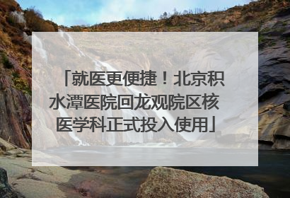 就医更便捷！北京积水潭医院回龙观院区核医学科正式投入使用