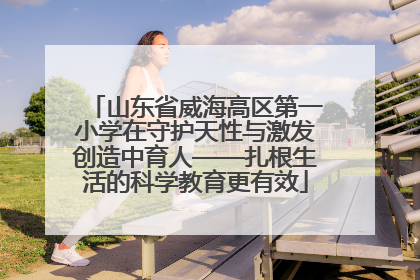 山东省威海高区第一小学在守护天性与激发创造中育人——扎根生活的科学教育更有效
