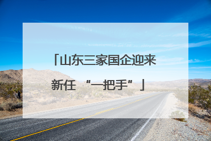 山东三家国企迎来新任 “一把手”