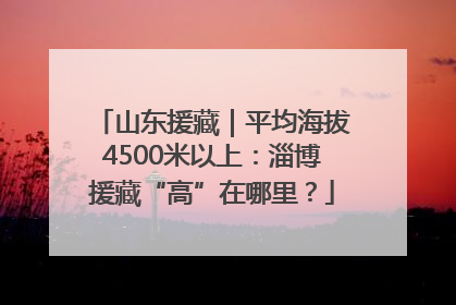 山东援藏｜平均海拔4500米以上：淄博援藏“高”在哪里？