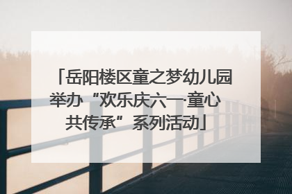 岳阳楼区童之梦幼儿园举办“欢乐庆六一·童心共传承”系列活动