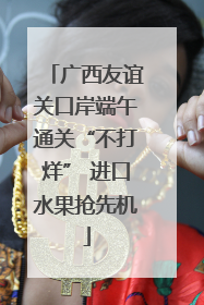 广西友谊关口岸端午通关“不打烊” 进口水果抢先机