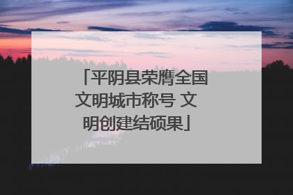 平阴县荣膺全国文明城市称号 文明创建结硕果