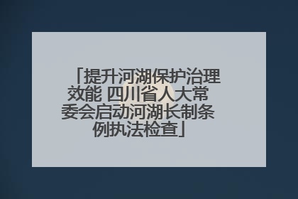 提升河湖保护治理效能 四川省人大常委会启动河湖长制条例执法检查