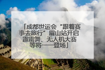 成都世运会“跟着赛事去旅行”眉山站开启 霹雳舞、无人机大赛等将一一登场