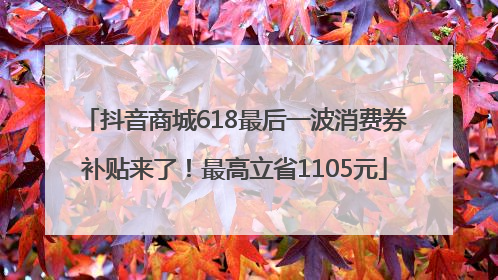 抖音商城618最后一波消费券补贴来了！最高立省1105元