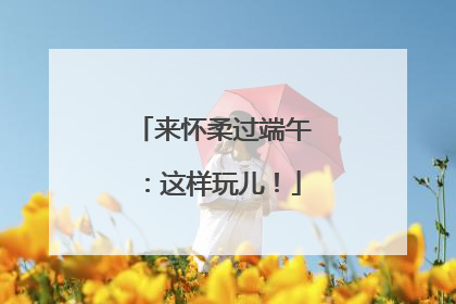 来怀柔过端午：这样玩儿！