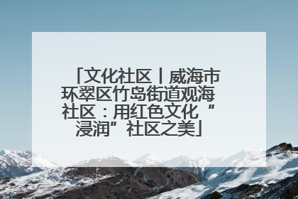 文化社区丨威海市环翠区竹岛街道观海社区：用红色文化“浸润”社区之美
