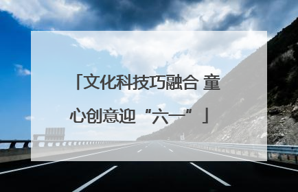 文化科技巧融合 童心创意迎“六一”