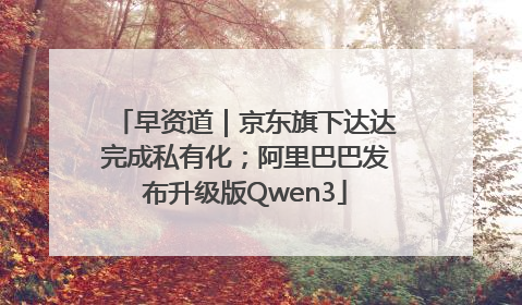 早资道｜京东旗下达达完成私有化；阿里巴巴发布升级版Qwen3