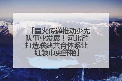 星火传递推动少先队事业发展！河北省打造联建共育体系让红领巾更鲜艳
