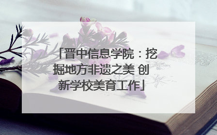 晋中信息学院：挖掘地方非遗之美 创新学校美育工作