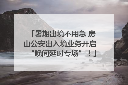 暑期出境不用急 房山公安出入境业务开启“晚间延时专场”！
