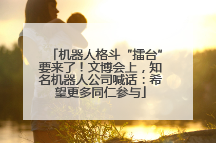 机器人格斗“擂台”要来了！文博会上，知名机器人公司喊话：希望更多同仁参与