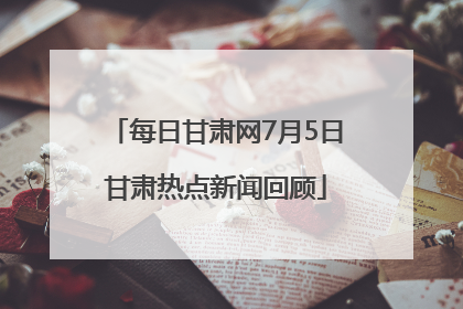 每日甘肃网7月5日甘肃热点新闻回顾