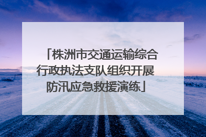 株洲市交通运输综合行政执法支队组织开展防汛应急救援演练