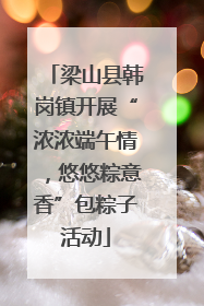 梁山县韩岗镇开展“浓浓端午情，悠悠粽意香”包粽子活动
