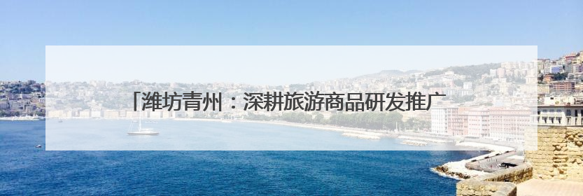潍坊青州：深耕旅游商品研发推广 为文旅产业高质量发展注入强劲动力