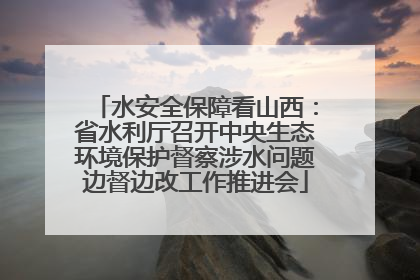 水安全保障看山西：省水利厅召开中央生态环境保护督察涉水问题边督边改工作推进会