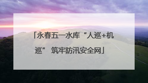 永春五一水库“人巡+机巡” 筑牢防汛安全网