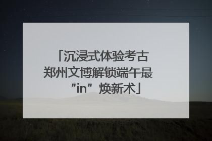 沉浸式体验考古 郑州文博解锁端午最“in”焕新术