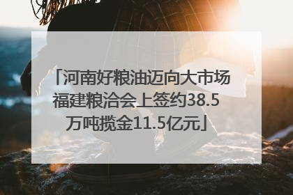 河南好粮油迈向大市场 福建粮洽会上签约38.5万吨揽金11.5亿元