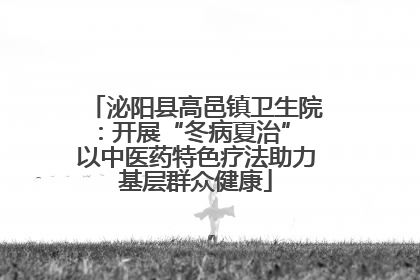 泌阳县高邑镇卫生院：开展“冬病夏治” 以中医药特色疗法助力基层群众健康