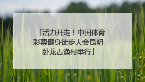 活力开走！中国体育彩票健身徒步大会昆明卧龙古渔村举行